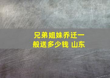 兄弟姐妹乔迁一般送多少钱 山东